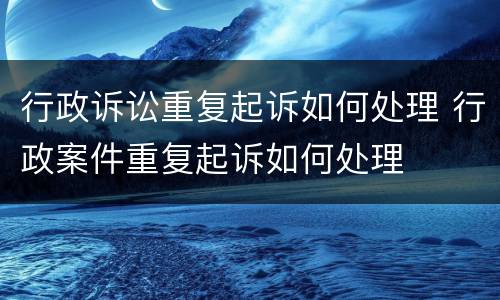 行政诉讼重复起诉如何处理 行政案件重复起诉如何处理