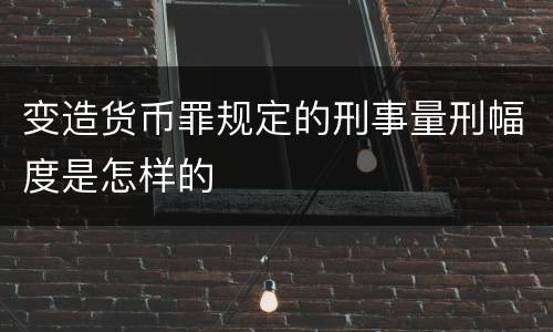 变造货币罪规定的刑事量刑幅度是怎样的