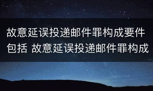 故意延误投递邮件罪构成要件包括 故意延误投递邮件罪构成要件包括什么