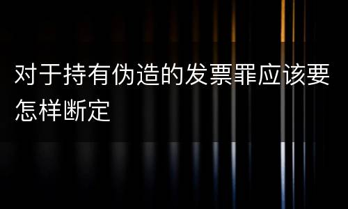 对于持有伪造的发票罪应该要怎样断定