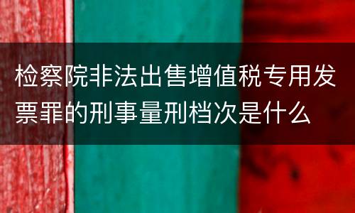 检察院非法出售增值税专用发票罪的刑事量刑档次是什么