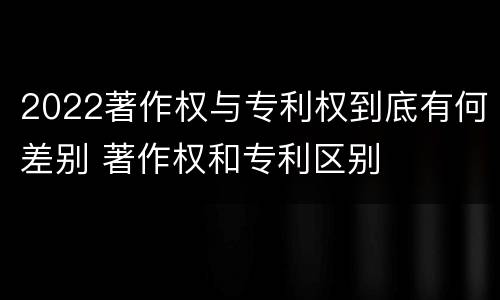 2022著作权与专利权到底有何差别 著作权和专利区别