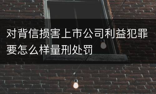 对背信损害上市公司利益犯罪要怎么样量刑处罚