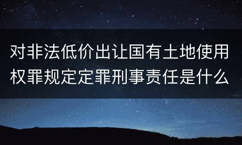 对非法低价出让国有土地使用权罪规定定罪刑事责任是什么