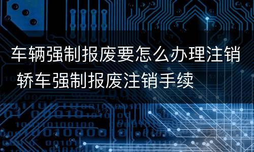 车辆强制报废要怎么办理注销 轿车强制报废注销手续