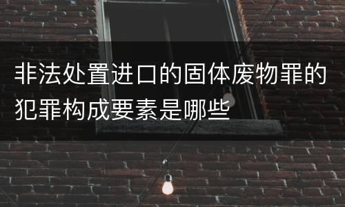 非法处置进口的固体废物罪的犯罪构成要素是哪些
