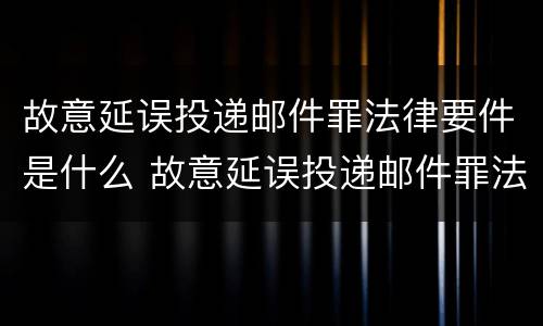 故意延误投递邮件罪法律要件是什么 故意延误投递邮件罪法律要件是什么