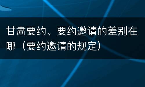 甘肃要约、要约邀请的差别在哪（要约邀请的规定）