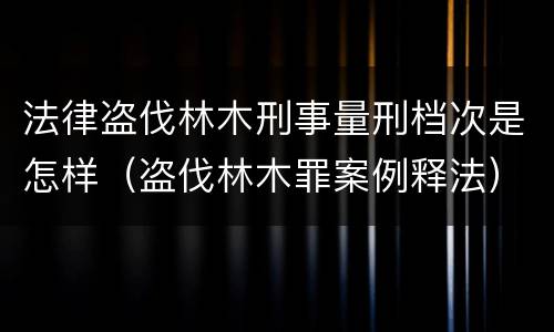 法律盗伐林木刑事量刑档次是怎样（盗伐林木罪案例释法）