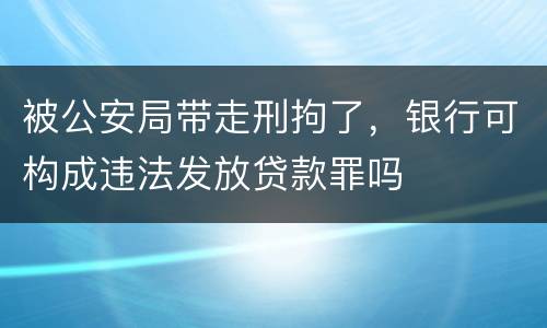 被公安局带走刑拘了，银行可构成违法发放贷款罪吗