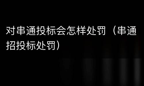 对串通投标会怎样处罚（串通招投标处罚）