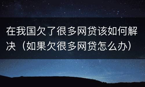 在我国欠了很多网贷该如何解决（如果欠很多网贷怎么办）