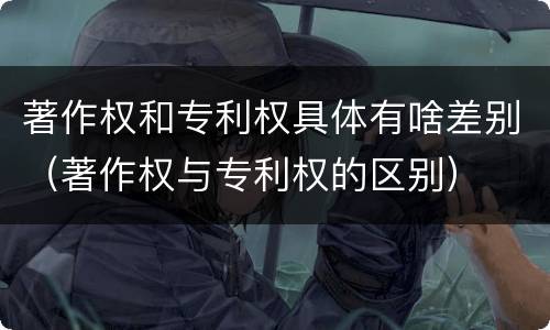 著作权和专利权具体有啥差别（著作权与专利权的区别）