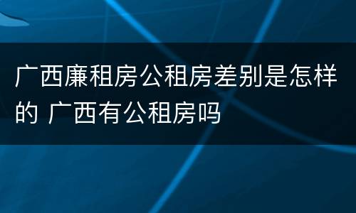 广西廉租房公租房差别是怎样的 广西有公租房吗