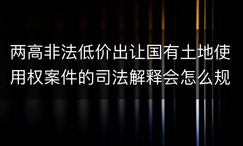 两高非法低价出让国有土地使用权案件的司法解释会怎么规定
