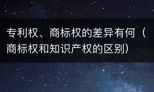 专利权、商标权的差异有何（商标权和知识产权的区别）