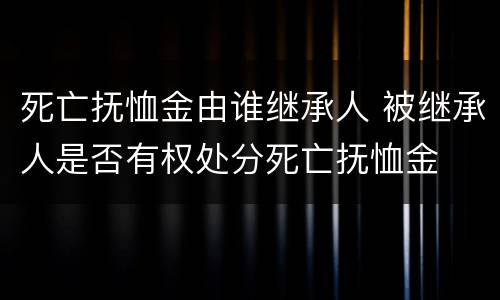 死亡抚恤金由谁继承人 被继承人是否有权处分死亡抚恤金