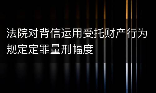 法院对背信运用受托财产行为规定定罪量刑幅度