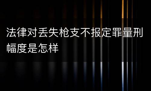 法律对丢失枪支不报定罪量刑幅度是怎样