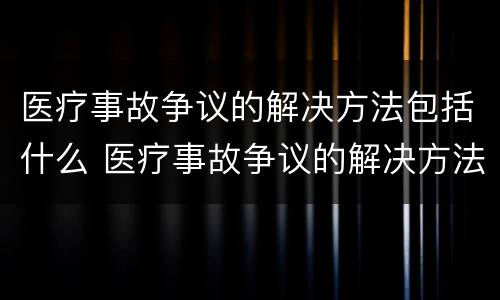 医疗事故争议的解决方法包括什么 医疗事故争议的解决方法包括什么内容