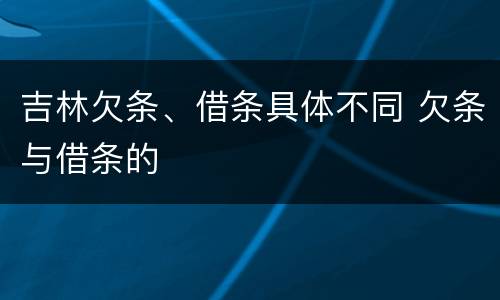 吉林欠条、借条具体不同 欠条与借条的