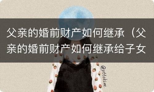 父亲的婚前财产如何继承（父亲的婚前财产如何继承给子女）