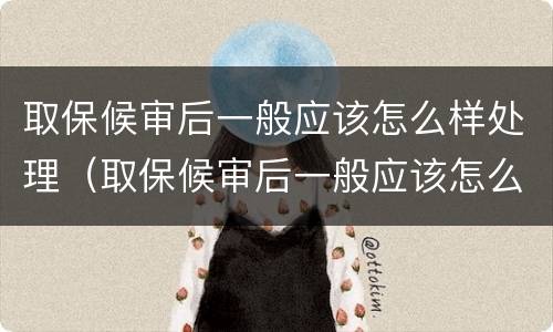 取保候审后一般应该怎么样处理（取保候审后一般应该怎么样处理呢）