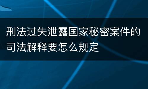 刑法过失泄露国家秘密案件的司法解释要怎么规定