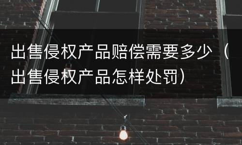 出售侵权产品赔偿需要多少（出售侵权产品怎样处罚）
