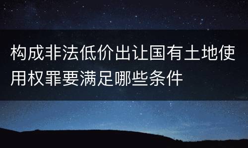 构成非法低价出让国有土地使用权罪要满足哪些条件