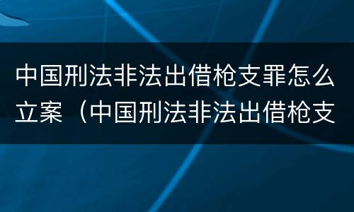 中国刑法非法出借枪支罪怎么立案（中国刑法非法出借枪支罪怎么立案的）