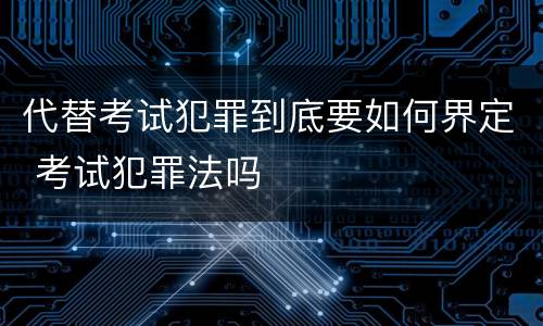 代替考试犯罪到底要如何界定 考试犯罪法吗