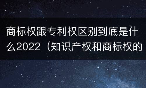商标权跟专利权区别到底是什么2022（知识产权和商标权的区别）