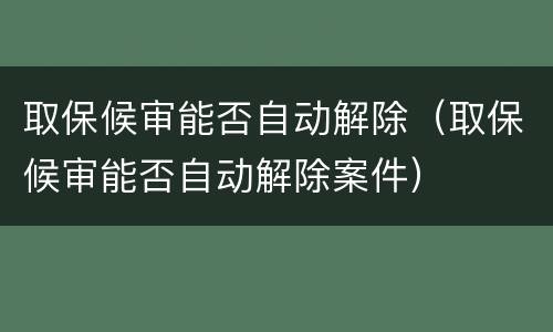 取保候审能否自动解除（取保候审能否自动解除案件）
