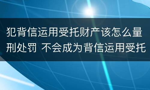 犯背信运用受托财产该怎么量刑处罚 不会成为背信运用受托财产罪的犯罪主体