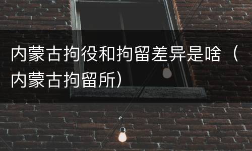 内蒙古拘役和拘留差异是啥（内蒙古拘留所）