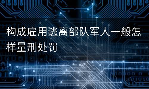 构成雇用逃离部队军人一般怎样量刑处罚