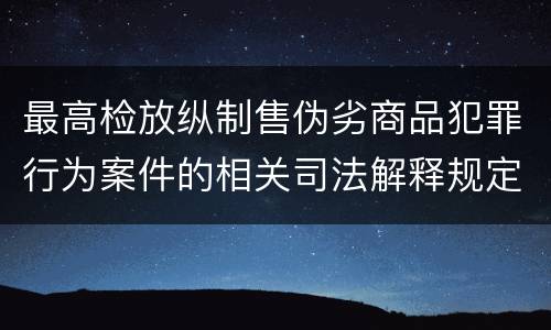 最高检放纵制售伪劣商品犯罪行为案件的相关司法解释规定具体是什么重要内容