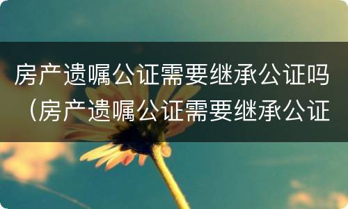 房产遗嘱公证需要继承公证吗（房产遗嘱公证需要继承公证吗）
