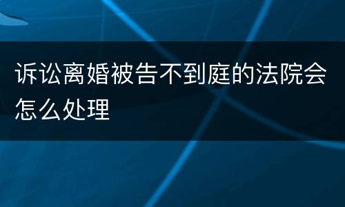 诉讼离婚被告不到庭的法院会怎么处理