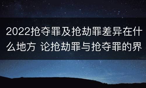 2022抢夺罪及抢劫罪差异在什么地方 论抢劫罪与抢夺罪的界限