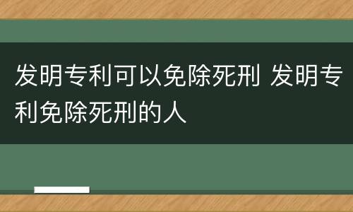 发明专利可以免除死刑 发明专利免除死刑的人