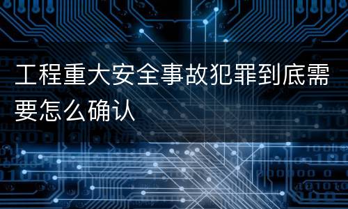 工程重大安全事故犯罪到底需要怎么确认