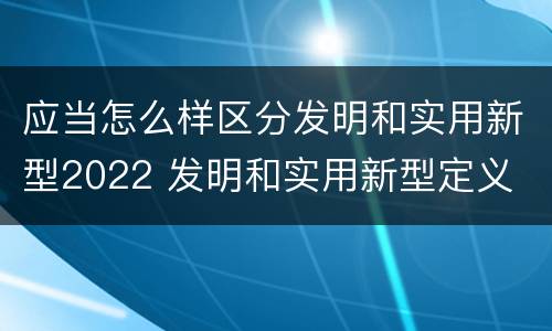 应当怎么样区分发明和实用新型2022 发明和实用新型定义