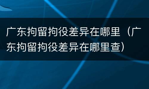 广东拘留拘役差异在哪里（广东拘留拘役差异在哪里查）