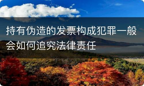 持有伪造的发票构成犯罪一般会如何追究法律责任
