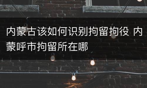 内蒙古该如何识别拘留拘役 内蒙呼市拘留所在哪