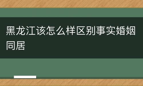 黑龙江该怎么样区别事实婚姻同居