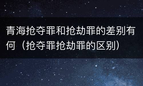青海抢夺罪和抢劫罪的差别有何（抢夺罪抢劫罪的区别）