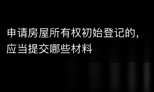 申请房屋所有权初始登记的，应当提交哪些材料